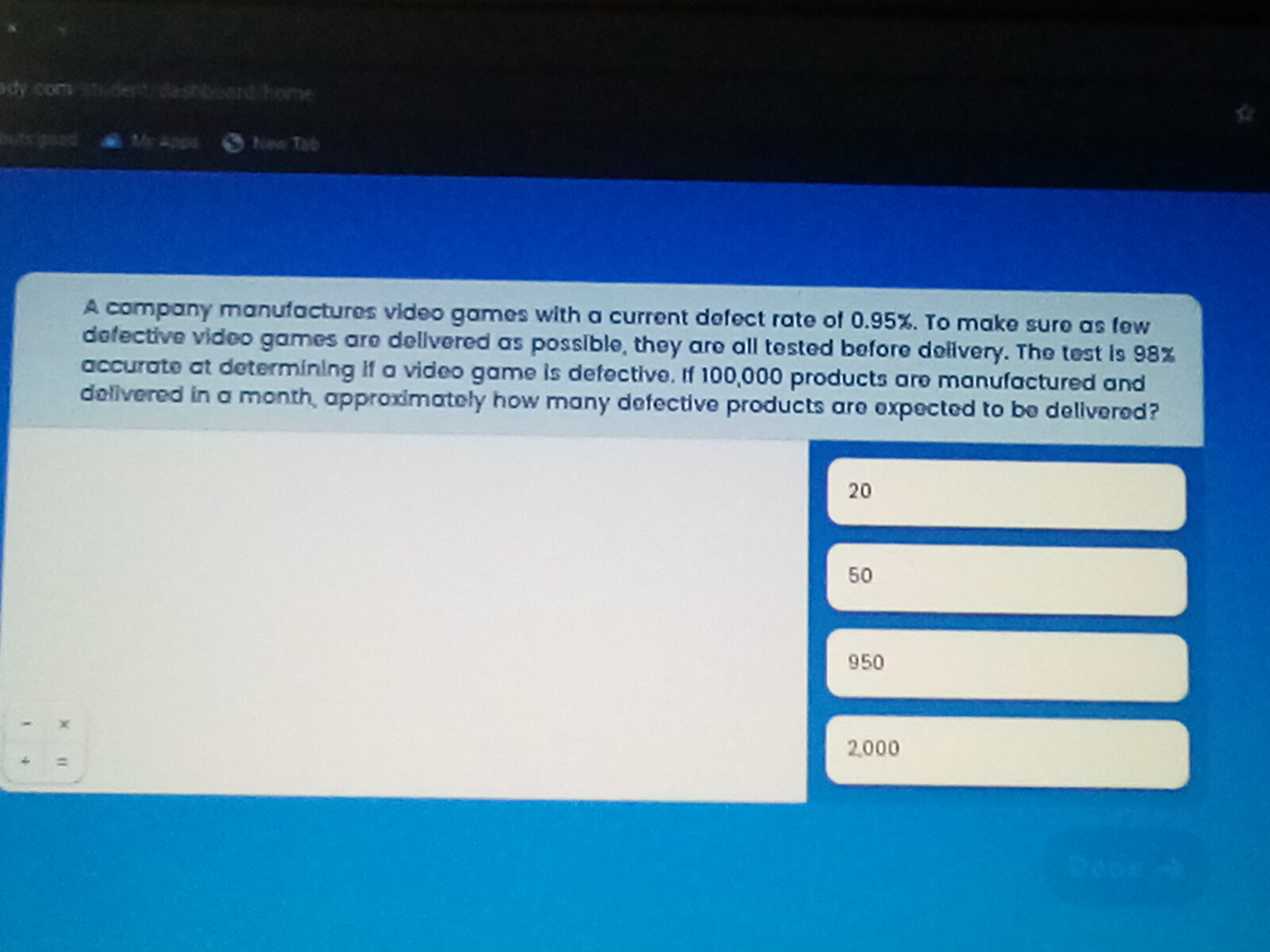 A company manufactures video games with a current defect rate of 0.95%. To make sure as few defective video games are delivered as possible, they are all tested before delivery. The test is 98% accurate at determining if a video game is defective. If 100,000 products are manufactured and delivered in a month, approximately how many defective products are expected to be delivered?  <br/> <br/>- 20 <br/>- 50 <br/>- 950 <br/>- 2,000